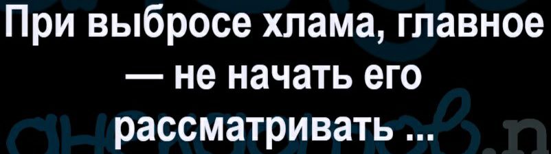 При выбросе хлама главное не начать его рассматривать