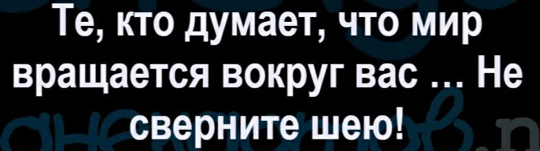 Те кто думает что мир вращается вокруг вас Не сверните шею