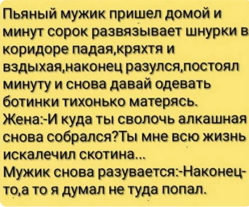 Пьяный мужик пришел домой и минут сорок развязывает шнурки в коридоре падая,кряхтя и вздыхая,наконец разулся,постоял минуту и снова давай одевать ботинки тихонько матерясь. Жена:и куда ты сволочь алкашная снова собрался?ты мне всю жизнь искалечил скотина... ' мужик снова разувается:наконец то,а то я думал не туда попал.