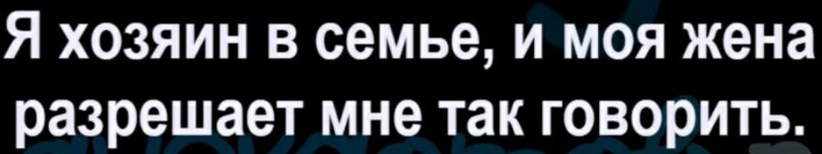 Я хозяин в семье, и моя жена разрешает мне так говорить.