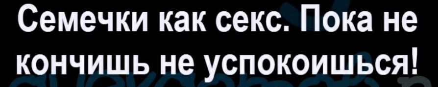 Семечки как секс Пока не кончишь не успокоишься