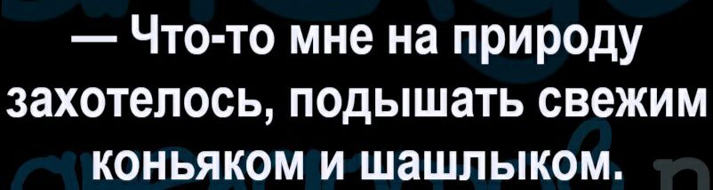Что то мне на природу захотелось подышать свежим коньяком и шашлыком