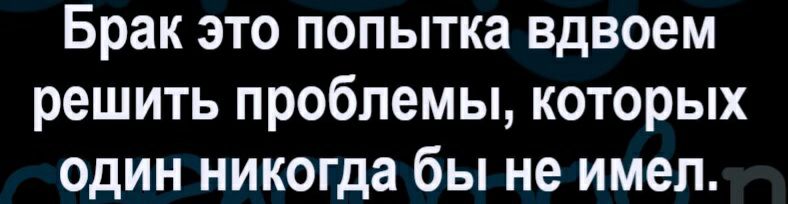 Брак это попытка вдвоем решить проблемы которых один никогда бы не имел