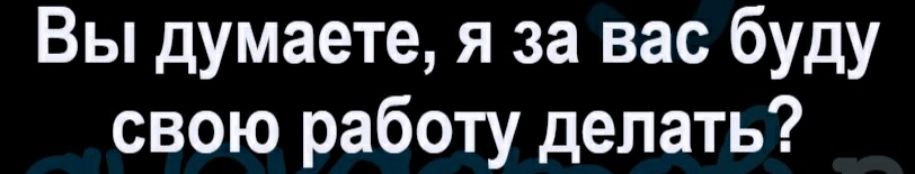 Вы думаете я за вас буду свою работу делать