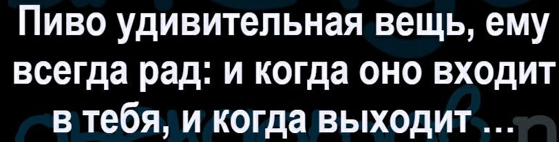 Пиво удивительная вещь ему всегда рад и когда оно входит в тебя и когда выходит