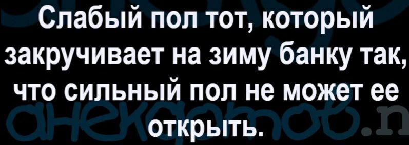 Слабый пол тот который закручивает на зиму банку так что сильный пол не может ее открыть