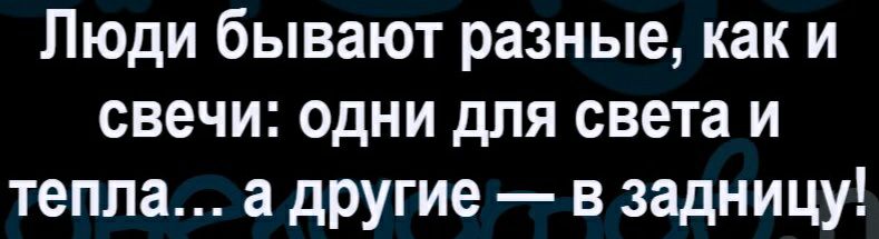 Люди бывают разные как и свечи одни для света и тепла а другие в задницу