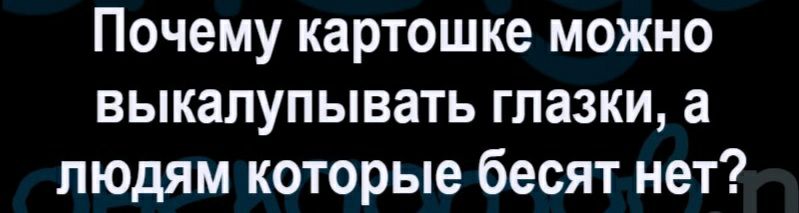 Почему картошке можно выкапупывать глазки а людям которые бесят нет