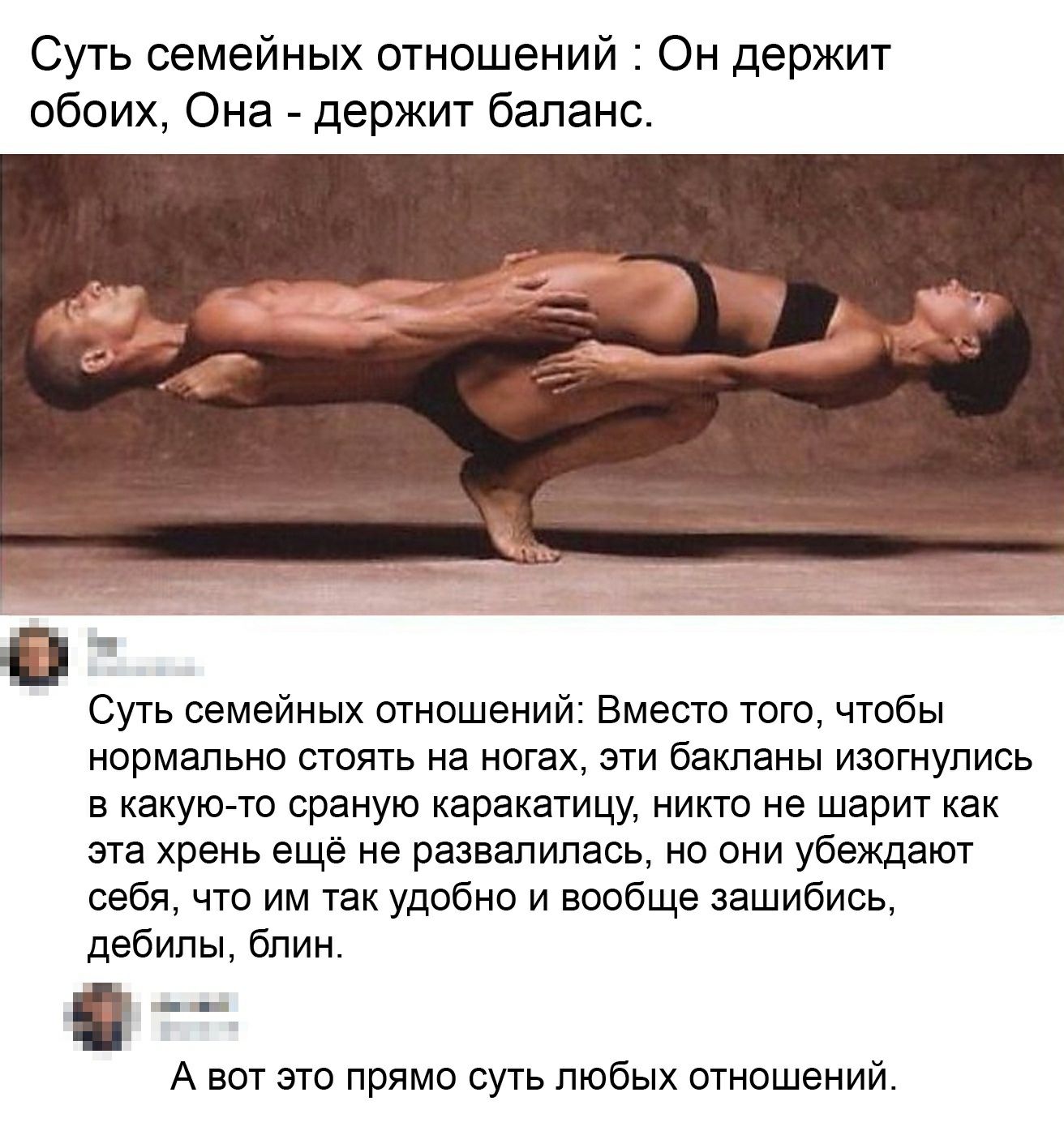 Суть семейных отношений Он держит обоих Она держит баланс Суть семейных отношений Вместо того чтобы нормально стоять на ногах эти бакланы изогнулись в какую то сраную каракатицу никто не шарит как эта хрень ещё не развалилась но они убеждают себя что им так удобно и вообще зашибись дебилы блин А вот это прямо суть любых отношений