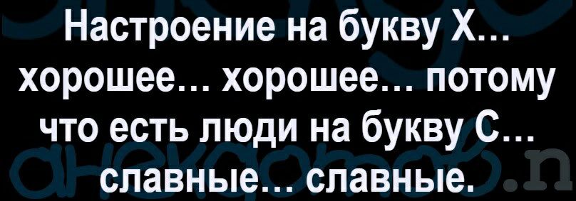 Настроение на букву Х хорошее хорошее потому что есть люди на букву С славные славные