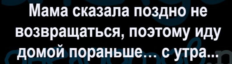 Мама сказала поздно не возвращаться поэтому иду домой пораньше с утра