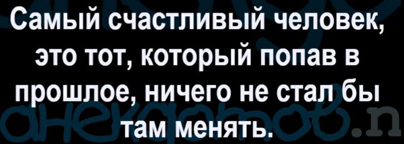 Самый счастливый человек это тот который попав в прошлое ничего не стал бы там менять