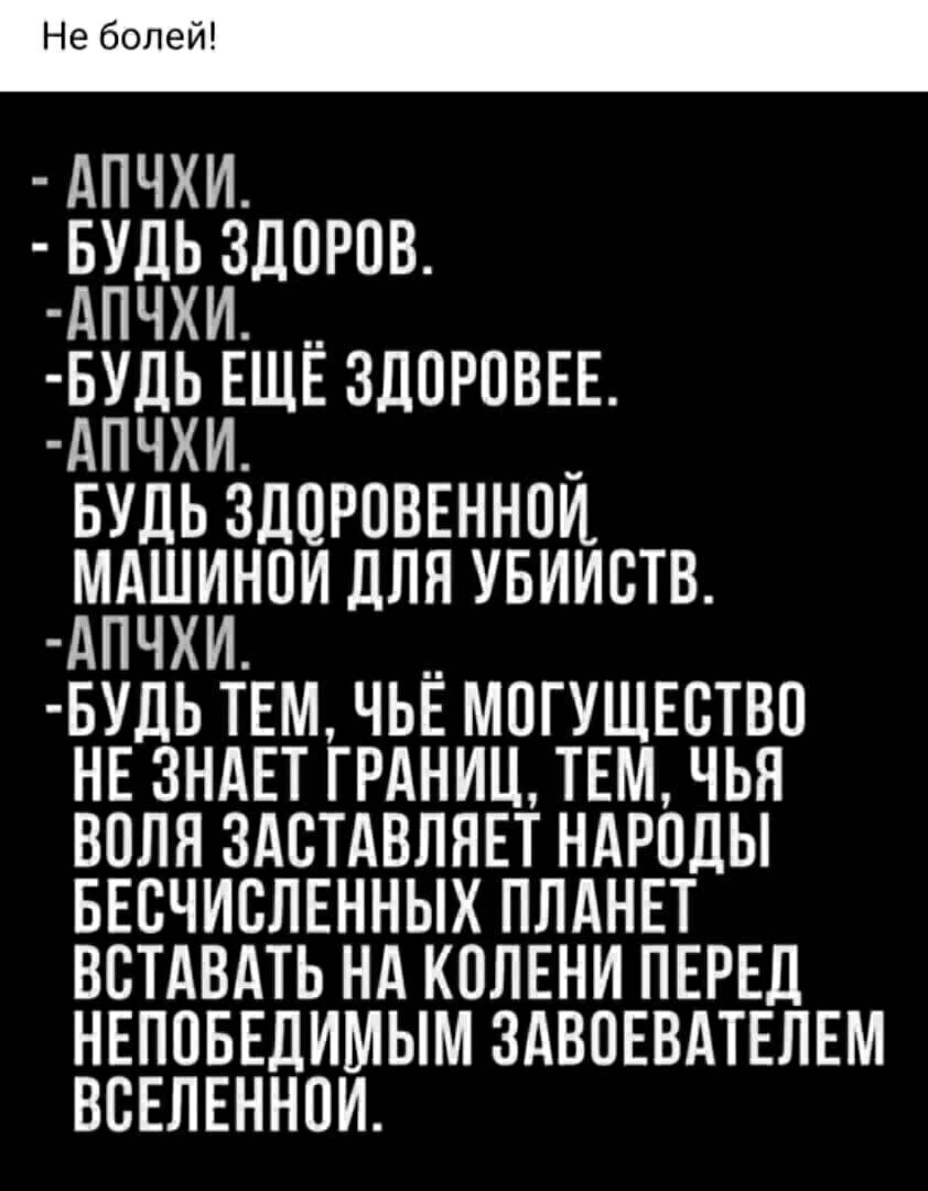 Не болей АПЧХИ БУДЬ ЗДПРПВ АПЧХИ __ БУДЬ ЕЩЕ ЗДОРОВЕЕ АПЧХИ _ БУДЬ ЗДОРОВЕННОН МАШИНОИ ДЛЯ УБИИСТВ АПЧХИ __ БУДЬ ТЕМ ЧЬЕ МПГУЩЕСТВО НЕ ЗНАЕТ ГРАНИЦ ТЕМ ЧЬЯ ВОЛЯ ЗАСТАВЛЯЕТ НАРОДЫ БЕСЧИБЛЕННЫХ ПЛАНЕТ ВСТАВАТЬ НА КОЛЕНИ ПЕРЕД НЕПОБЕДИМЫМ ЗАВПЕВАТЕЛЕМ ВВЕЛЕННПИ