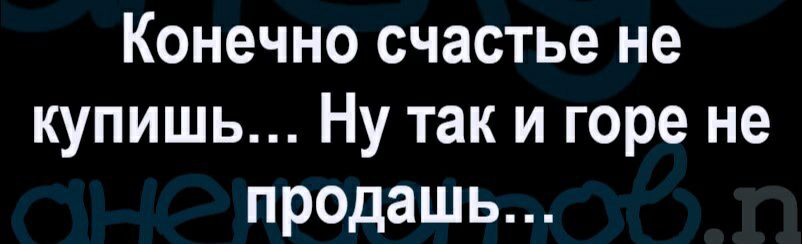 Конечно счастье не купишь Ну так и горе не продашь