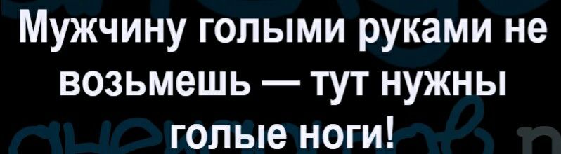 Мужчину голыми руками не возьмешь тут нужны голые ноги