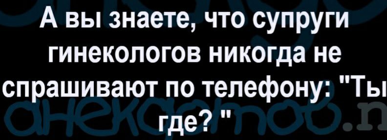 А вы знаете что супруги гинекологов никогда не спрашивают по телефону Ты где