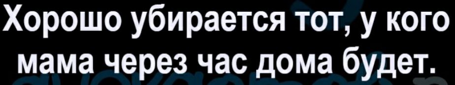 Хорошо убирается тот у кого мама через час дома будет