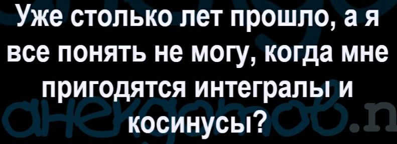 Уже столько лет прошло а я все понять не могу когда мне пригодятся интегралы и косинусы