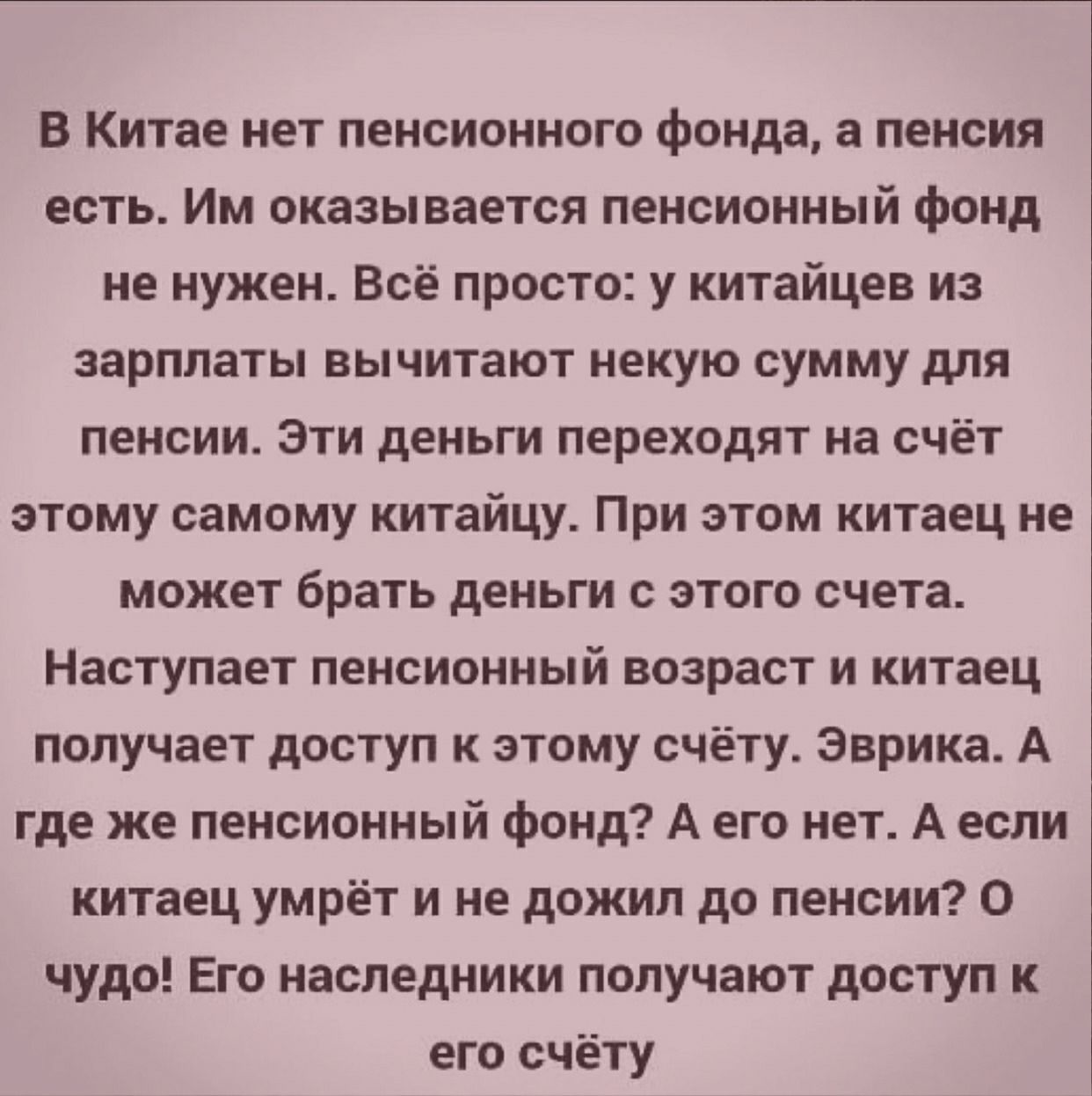 В Китае нет пенсионного фонда а пенсия есть Им оказывается пенсионный фонд не нужен Всё просто у китайцев из зарплаты вычитают некую сумму для пенсии Эти деньги переходят на счёт этому самому китайцу При этом китаец не может брать деньги с этого счета Наступает пенсионный возраст и китаец получает доступ к этому счёту Эврика А где же пенсионный фонд А его нет А если китаец умрёт и не дожил до пенс