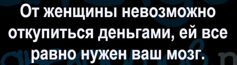 От женщины невозможно откупиться деньгами ей все равно нужен ваш мозг