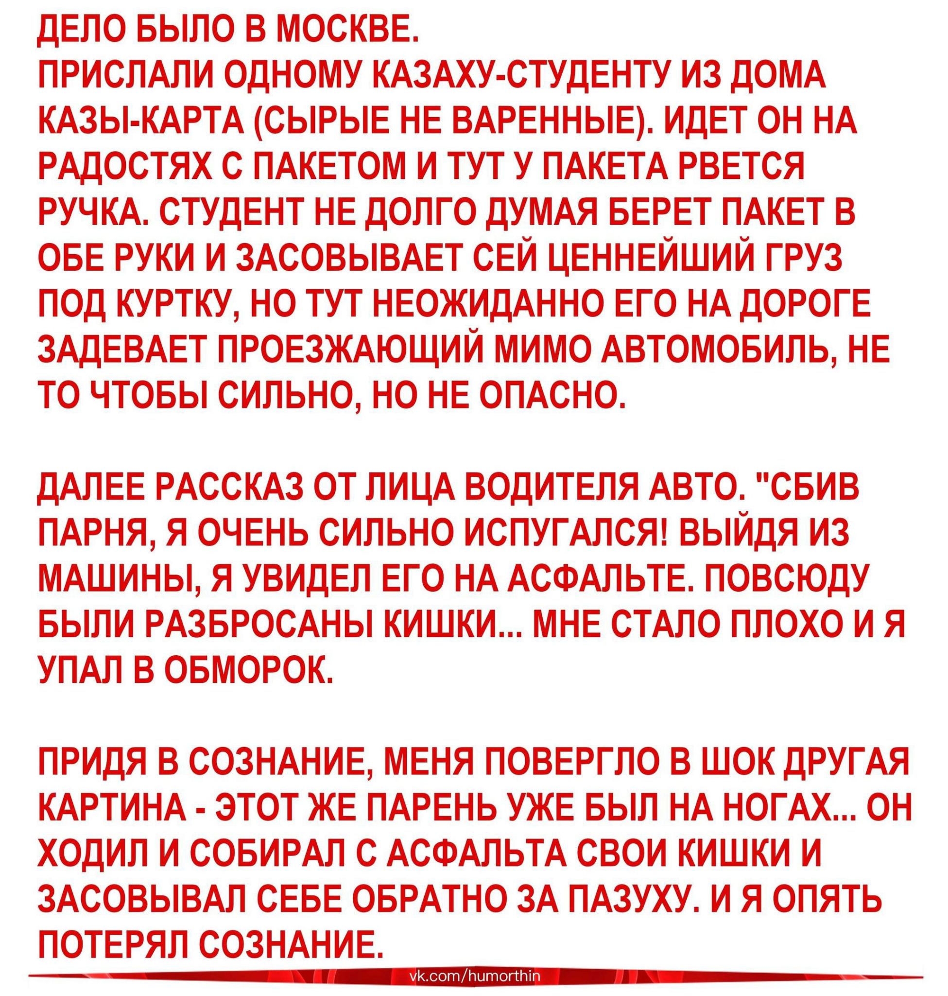 ДЕЛО БЫЛО В МОСКВЕ ПРИСЛАЛИ ОДНОМУ КАЗАХУ СТУДЕНТУ ИЗ ДОМА КАЗЫ КАРТА СЫРЫЕ НЕ ВАРЕННЫЕ ИДЕТ ОН НА РАДОСТЯХ С ПАКЕТОМ И ТУТ У ПАКЕТА РВЕТСЯ РУЧКА СТУДЕНТ НЕ ДОЛГО ДУМАЯ БЕРЕТ ПАКЕТ В ОБЕ РУКИ И ЗАСОВЫВАЕТ СЕЙ ЦЕННЕЙШИЙ ГРУЗ ПОД КУРТКУ НО ТУТ НЕОЖИДАННО ЕГО НА ДОРОГЕ ЗАДЕВАЕТ ПРОЕЗЖАЮЩИЙ МИМО АВТОМОБИЛЬ НЕ ТО ЧТОБЫ СИЛЬНО НО НЕ ОПАСНО ДАЛЕЕ РАССКАЗ ОТ ЛИЦА ВОДИТЕЛЯ АВТО СБИВ ПАРНЯ Я ОЧЕНЬ СИЛЬНО ИС