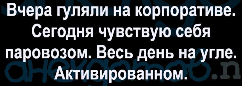Вчера гуляли на корпоративе Сегодня чувствую себя паровозом Весь день на угле Активированном