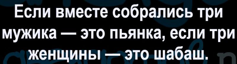 Если вместе собрались три мужика это пьянка если три женщины это шабаш