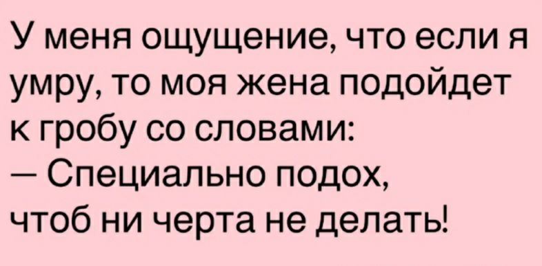 У меня ощущение что если я умру то моя жена подойдет к гробу со словами Специально подох чтоб ни черта не делать