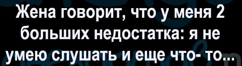 Жена говорит что у меня 2 больших недостатка я не умею слушать и еще что то