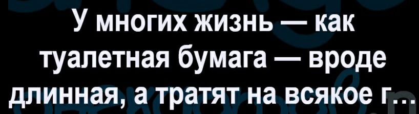 У многих жизнь как туалетная бумага вроде длинная а тратят на всякое г