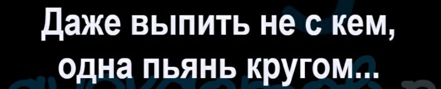 Даже выпить не с кем Одна пьянь кругом