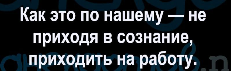Как это по нашему не приходя в сознание приходить на работу