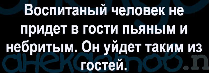 Воспитаный человек не придет в гости пьяным и небритым Он уйдет таким из гостей