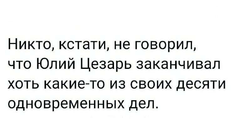 Никто кстати не говорил что Юлий Цезарь заканчивал хоть какието из своих десяти одновременных дел