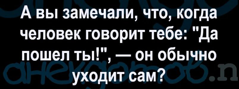 А вы замечали что когда человек говорит тебе Да пошеп ты он обычно уходит сам