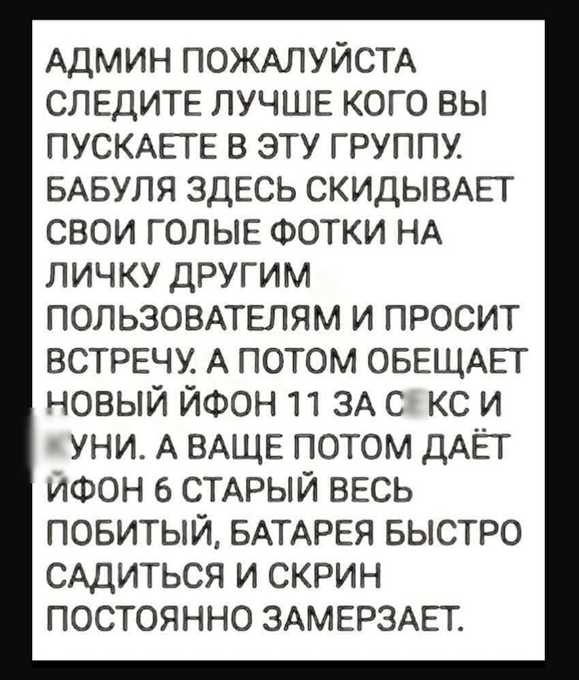 АДМИН ПОЖАЛУЙСТА СЛЕДИТЕ ЛУЧШЕ КОГО ВЫ ПУСКАЕТЕ В ЭТУ ГРУППУ БАБУЛЯ ЗДЕСЬ СКИДЫВАЕТ СВОИ ГОЛЫЕ ФОТКИ НА ЛИЧКУ ДРУГИМ ПОЛЬЗОВАТЕЛЯМ И ПРОСИТ ВСТРЕЧУ А потом ОБЕЩАЕТ новый ЙФОН 11 ЗА 6 кс и уни А ВАЩЕ потом ДАЁТ ЙФОН 6 СТАРЫЙ ВЕСЬ повитый БАТАРЕЯ БЫСТРО САДИТЬСЯ и скрин постоянно ЗАМЕРЗАЕТ