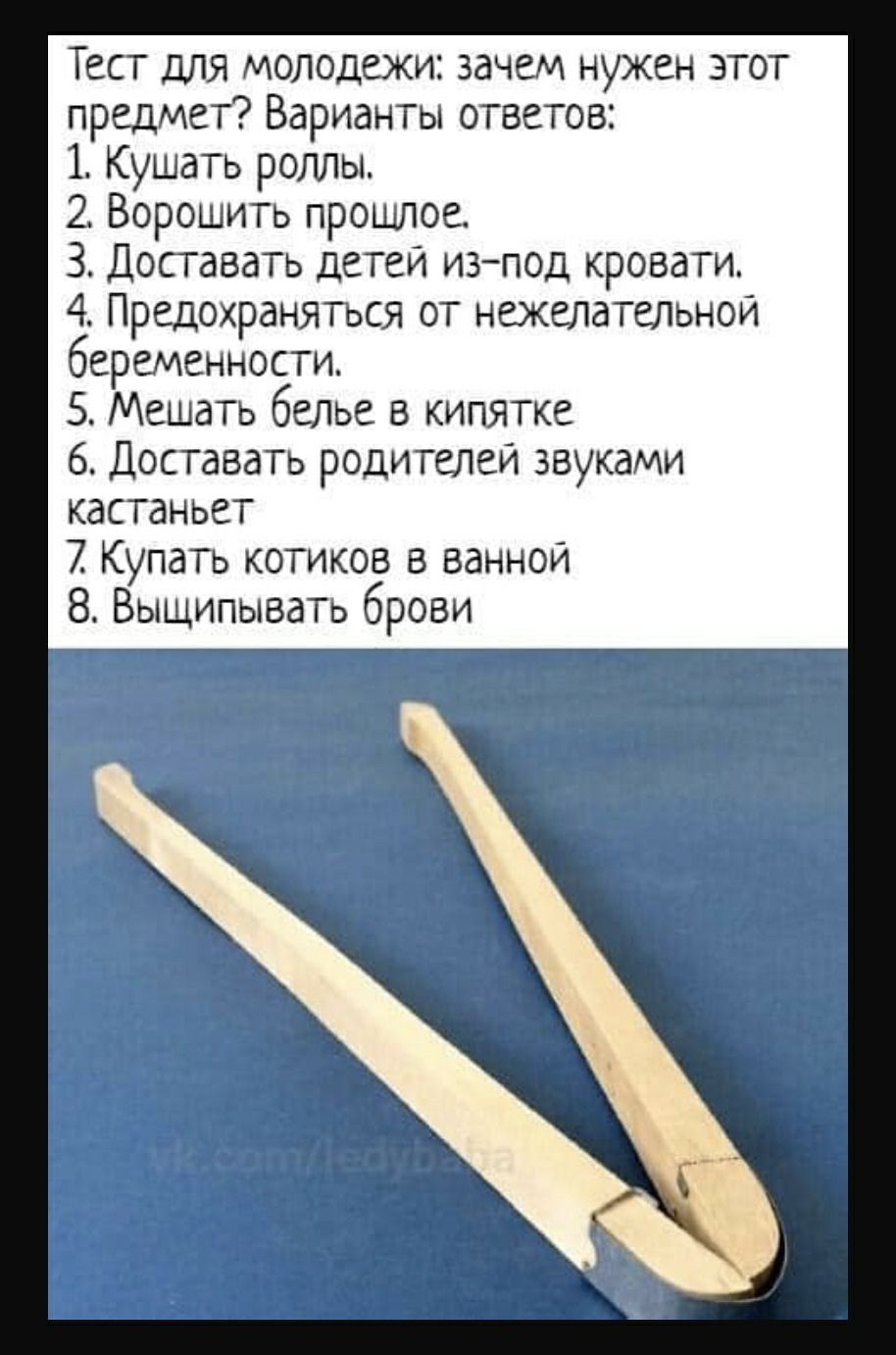 Тест ДЛЯ молодежи зачем нужен этот предмет Варианты ответов 1 Кушать роллы 2 Ворошить прошлое 3 Доставать детеи изпод кровати 4 Предохраняться от нежелательной беременности 5 Мешать белье в кипятке 6 Доставать родителей звуками кастаньет 2 Купать котиков в ваннои 8 ВЫЩИПЫВдТЬ брови