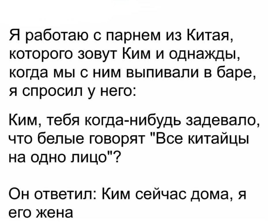 Я работаю с парнем из Китая которого зовут Ким и однажды когда мы с ним выпивали в баре я спросил у него Ким тебя когда нибудь задевало что белые говорят Все китайцы на одно лицо Он ответил Ким сейчас дома я его жена