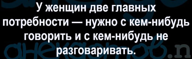 У женщин две главных потребности нужно с кем нибудь говорить и с кем нибудь не разговаривать