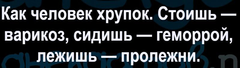 Как человек хрупок Стоишь варикоз сидишь геморрой лежишь пролежни