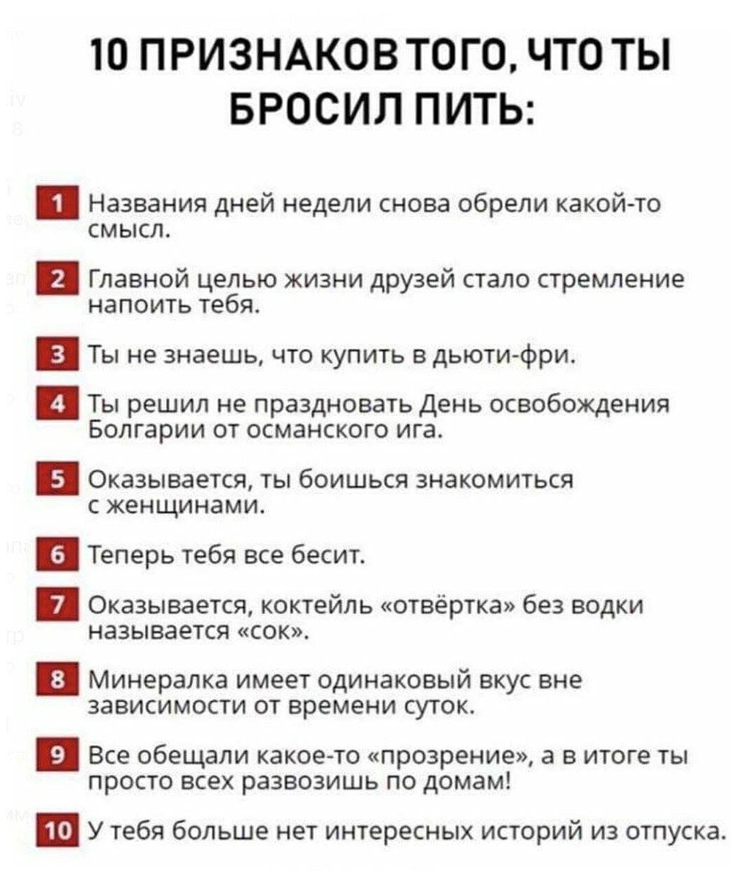 Ю ПРИЗНАКОВ ТОГО ЧТО ТЫ БРОСИЛ ПИТЬ Названия дней недели снова обрели какой то смысл Главной целью жизни друзей стало стремление напоить тебя Ты не знаешь что купить в дьюти фри Ты решил не праздновать День освобождения Болгарии от османского ига п Оказывается ты боишься знакомиться с женщинами и Теперь тебя все бесит Оказывается коктейль отвёртка без водки называется сок и Минералка имеет одинако