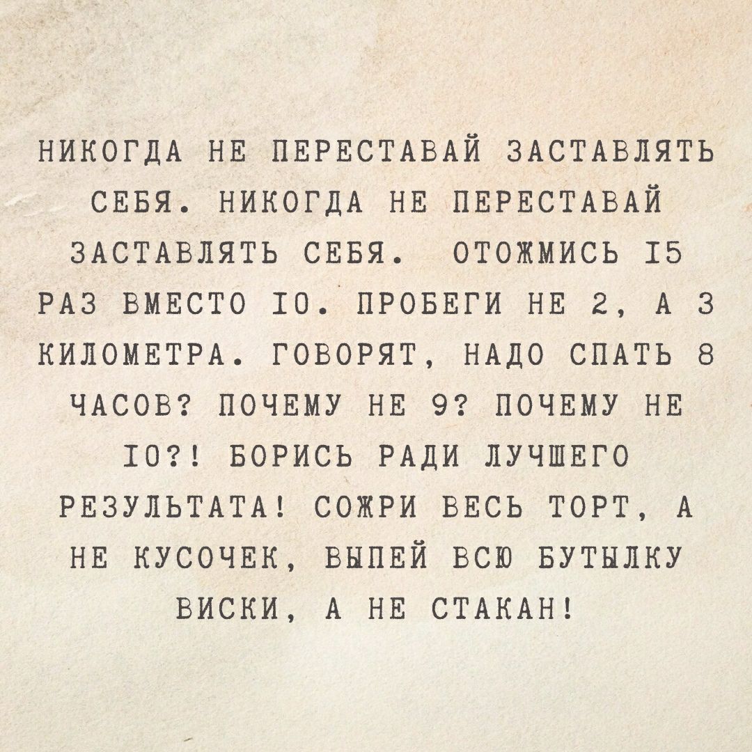 НИКОГДА НЕ ПЕРЕСТАВАИ ЗАСТАВЛЯТЬ СЕБЯ НИКОГДА НЕ ПЕРЕСТАВАЙ ЗАСТАВЛЯТЬ СЕБЯ ОТОЖМИСЬ 15 РАЗ ВМЕСТО 10 ПРОБЕГИ НЕ 2 А З КИЛОМЕТРА ГОВОРЯТ НАДО СПАТЬ 8 ЧАСОВ ПОЧЕМУ НЕ 9 ПОЧЕМУ НЕ 10 БОРИСЬ РАДИ ЛУЧШЕГО РЕЗУЛЬТАТА СОЖРИ ВЕСЬ ТОРТ А НЕ КУСОЧЕК ВЫПЕЙ ВСЮ БУТНЛКУ ВИСКИ А НЕ СТАКАН