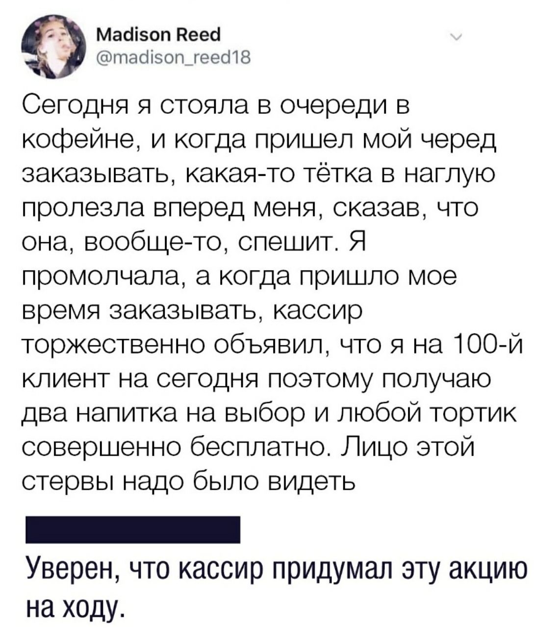 Мааізоп Пееоі тасіізогъгеесПЗ Сегодня я стояла в очереди в кофейне и когда пришел мой черед заказывать какаято тётка в наглую пролезла вперед меня сказав что она вообще то спешит Я промолчала а когда пришло мое время заказывать кассир торжественно объявил что я на 100й клиент на сегодня поэтому получаю два напитка на выбор и любой тортик совершенно бесплатно Лицо этой стервы надо было видеть Увере