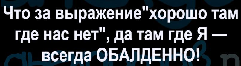Что за выражениехорошо там где нас нет да там где Я всегда ОБАЛДЕННО