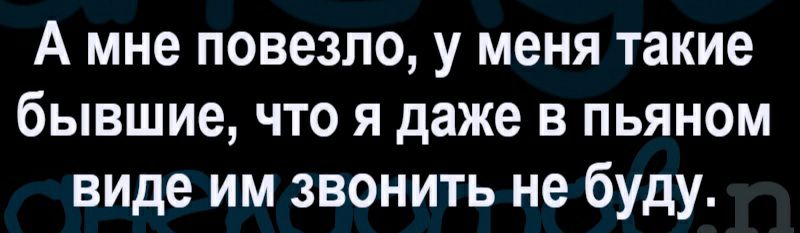 А мне повезло у меня такие бывшие что я даже в пьяном виде им звонить не буду