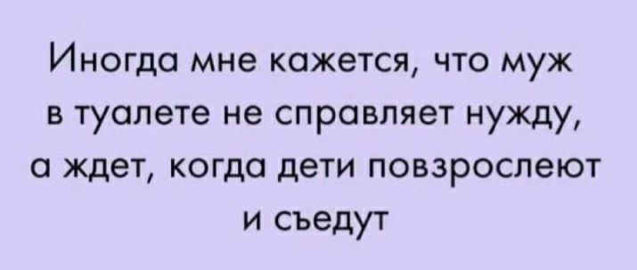 Иногда мне кажется что муж в туалете не справляет нужду 0 ждет когда дети повзрослеют и съедут