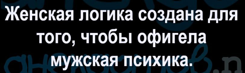 Женская логика создана для того чтобы офигела мужская психика