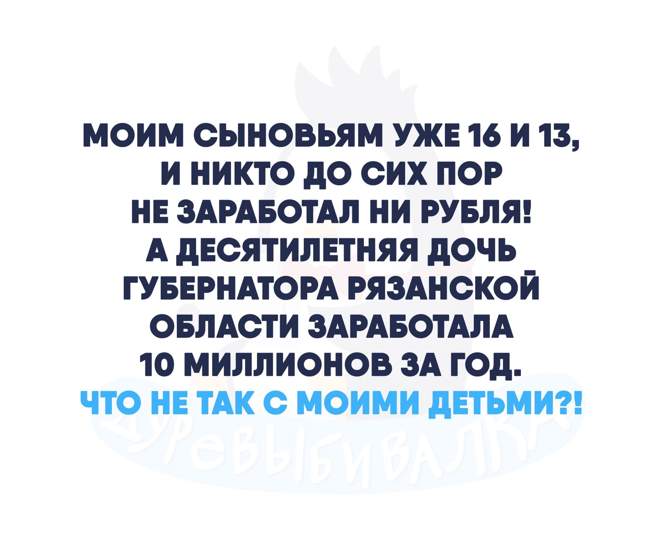 МОИМ ОЫНОВЬЯМ УЖЕ 16 И 13 И НИКТО дО ОИХ ПОР НЕ ЗАРАБОТАЛ НИ РУБЛЯ А ДЕОЯТИЛЕТНЯЯ дОЧЬ ГУБЕРНАТОРА РЯЗАНОКОИ ОБЛАСТИ ЗАРАБОТАЛА 10 МИЛЛИОНОВ ЗА ГОД ЧТО НЕ ТАК О МОИМИ дЕТЬМИ