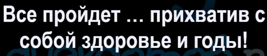 Все пройдет прихватив с собой здоровье и годы