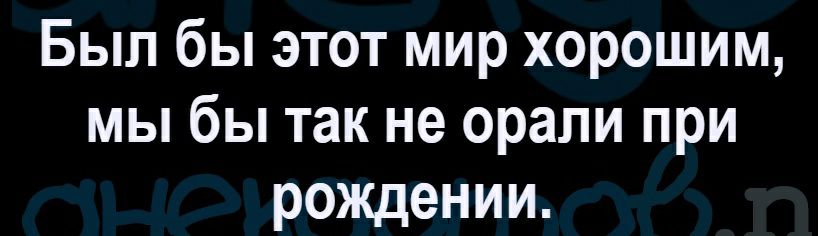 Был бы этот мир хорошим мы бы так не орали при рождении